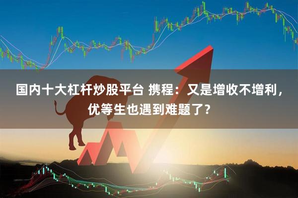 国内十大杠杆炒股平台 携程：又是增收不增利，优等生也遇到难题了？