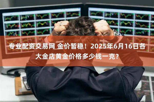 专业配资交易网 金价暂稳！2025年6月16日各大金店黄金价格多少钱一克？