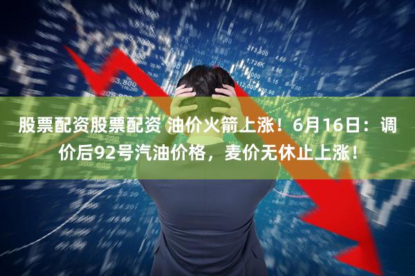 股票配资股票配资 油价火箭上涨！6月16日：调价后92号汽油价格，麦价无休止上涨！