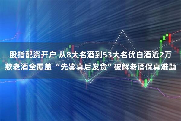 股指配资开户 从8大名酒到53大名优白酒近2万款老酒全覆盖 “先鉴真后发货”破解老酒保真难题