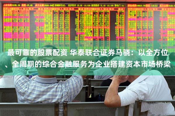 最可靠的股票配资 华泰联合证券马骁：以全方位、全周期的综合金融服务为企业搭建资本市场桥梁