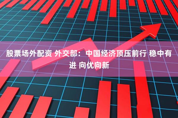 股票场外配资 外交部：中国经济顶压前行 稳中有进 向优向新