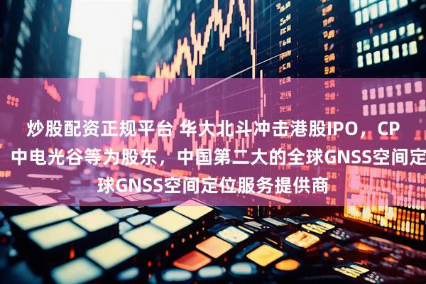 炒股配资正规平台 华大北斗冲击港股IPO，CPE源峰、鼎晖、中电光谷等为股东，中国第二大的全球GNSS空间定位服务提供商