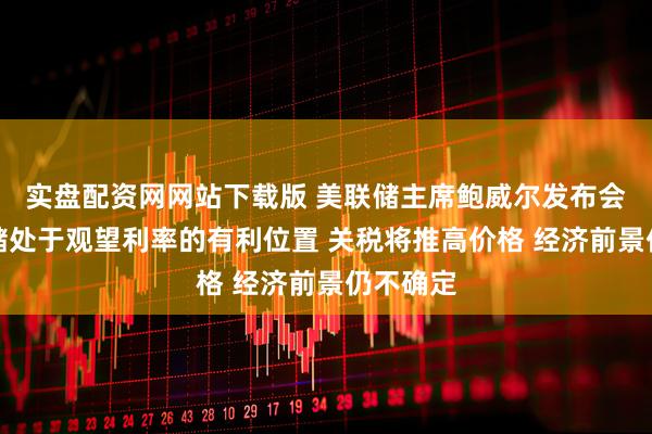 实盘配资网网站下载版 美联储主席鲍威尔发布会：美联储处于观望利率的有利位置 关税将推高价格 经济前景仍不确定