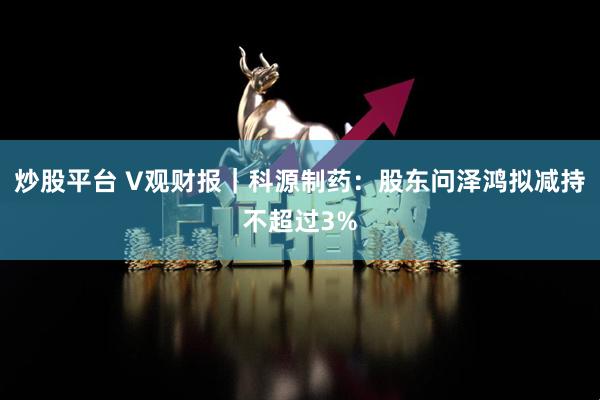 炒股平台 V观财报｜科源制药：股东问泽鸿拟减持不超过3%