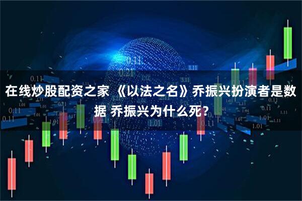 在线炒股配资之家 《以法之名》乔振兴扮演者是数据 乔振兴为什么死？