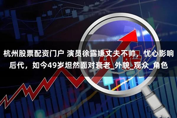 杭州股票配资门户 演员徐露嫌丈夫不帅，忧心影响后代，如今49岁坦然面对衰老_外貌_观众_角色