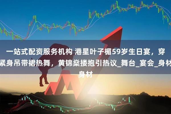一站式配资服务机构 港星叶子楣59岁生日宴，穿紧身吊带裙热舞，黄锦燊搂抱引热议_舞台_宴会_身材