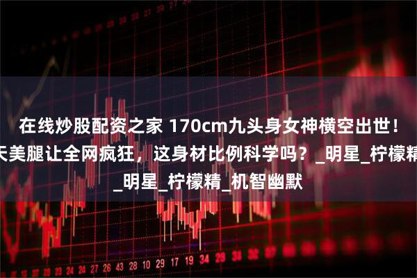 在线炒股配资之家 170cm九头身女神横空出世！103cm逆天美腿让全网疯狂，这身材比例科学吗？_明星_柠檬精_机智幽默