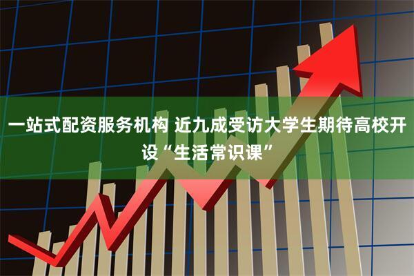 一站式配资服务机构 近九成受访大学生期待高校开设“生活常识课”