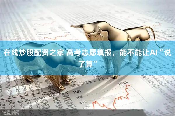 在线炒股配资之家 高考志愿填报，能不能让AI“说了算”