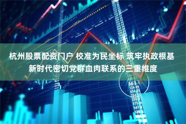 杭州股票配资门户 校准为民坐标 筑牢执政根基 新时代密切党群血肉联系的三重维度