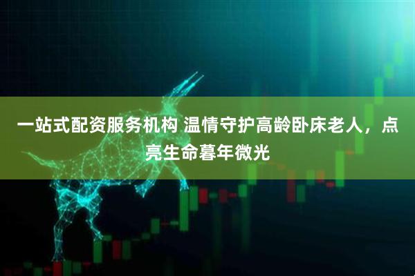 一站式配资服务机构 温情守护高龄卧床老人，点亮生命暮年微光