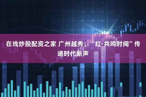在线炒股配资之家 广州越秀：“红·共鸣时间”传递时代新声