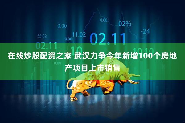 在线炒股配资之家 武汉力争今年新增100个房地产项目上市销售