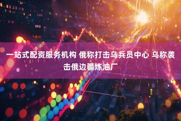 一站式配资服务机构 俄称打击乌兵员中心 乌称袭击俄边疆炼油厂