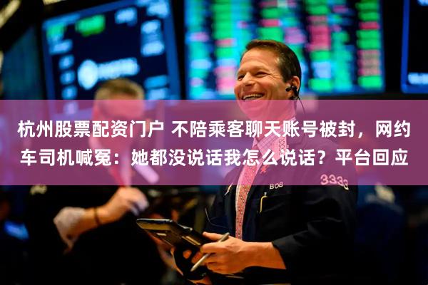杭州股票配资门户 不陪乘客聊天账号被封，网约车司机喊冤：她都没说话我怎么说话？平台回应