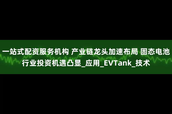 一站式配资服务机构 产业链龙头加速布局 固态电池行业投资机遇凸显_应用_EVTank_技术