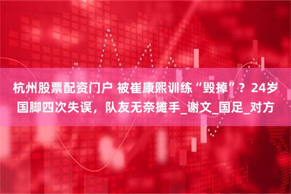 杭州股票配资门户 被崔康熙训练“毁掉”？24岁国脚四次失误，队友无奈摊手_谢文_国足_对方