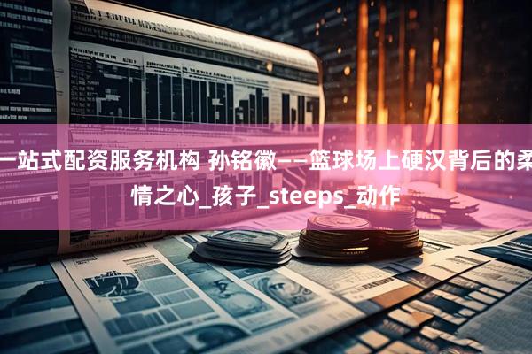 一站式配资服务机构 孙铭徽——篮球场上硬汉背后的柔情之心_孩子_steeps_动作