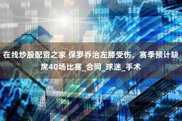在线炒股配资之家 保罗乔治左膝受伤，赛季预计缺席40场比赛_合同_球迷_手术