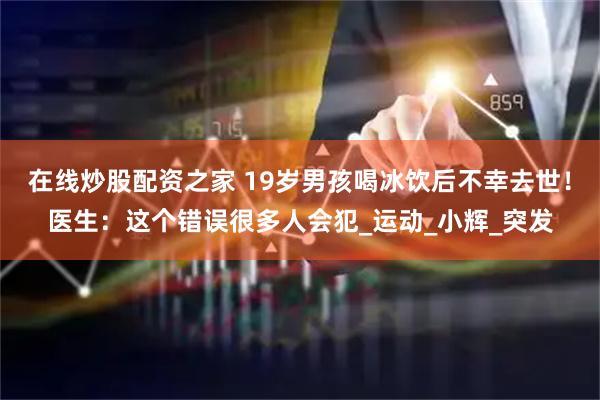 在线炒股配资之家 19岁男孩喝冰饮后不幸去世！医生：这个错误很多人会犯_运动_小辉_突发