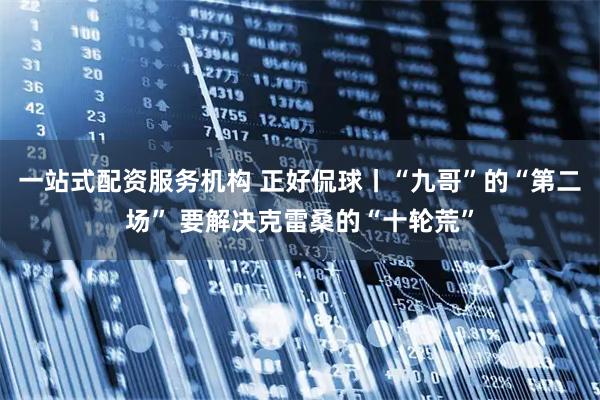 一站式配资服务机构 正好侃球丨“九哥”的“第二场” 要解决克雷桑的“十轮荒”