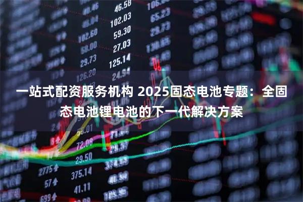一站式配资服务机构 2025固态电池专题：全固态电池锂电池的下一代解决方案