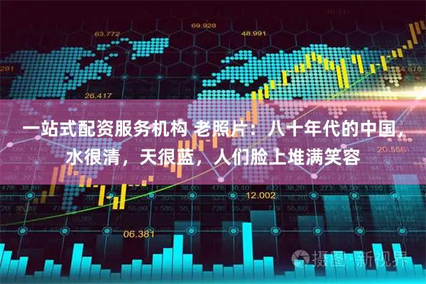 一站式配资服务机构 老照片：八十年代的中国，水很清，天很蓝，人们脸上堆满笑容