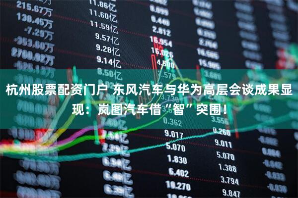 杭州股票配资门户 东风汽车与华为高层会谈成果显现：岚图汽车借“智”突围！