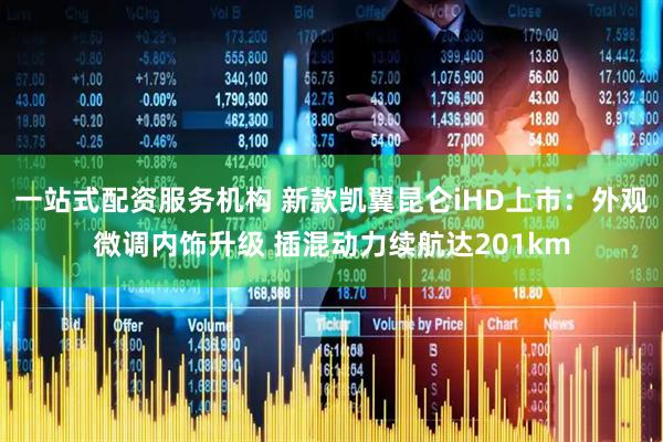 一站式配资服务机构 新款凯翼昆仑iHD上市：外观微调内饰升级 插混动力续航达201km
