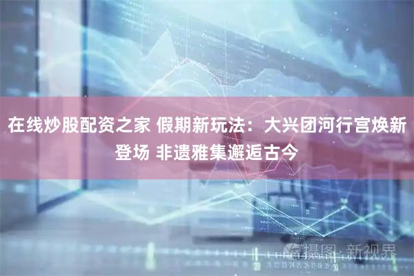 在线炒股配资之家 假期新玩法：大兴团河行宫焕新登场 非遗雅集邂逅古今