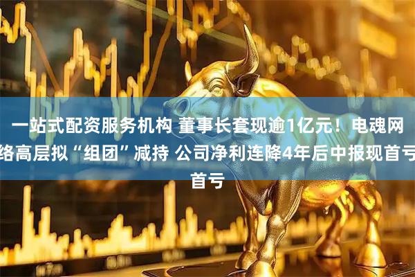 一站式配资服务机构 董事长套现逾1亿元！电魂网络高层拟“组团”减持 公司净利连降4年后中报现首亏