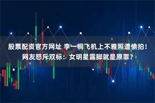 股票配资官方网址 李一桐飞机上不雅照遭偷拍!网友怒斥双标:女明星露脚就是原罪?