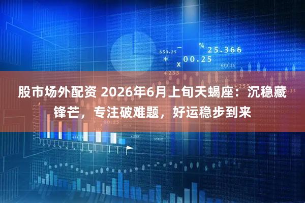股市场外配资 2026年6月上旬天蝎座：沉稳藏锋芒，专注破难题，好运稳步到来