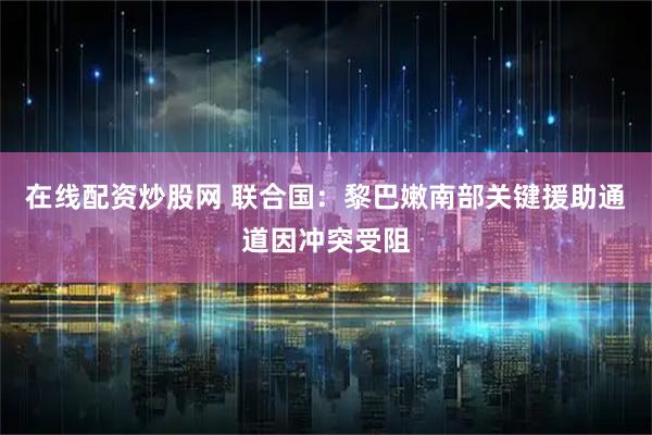 在线配资炒股网 联合国：黎巴嫩南部关键援助通道因冲突受阻