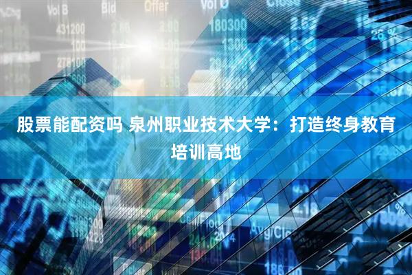 股票能配资吗 泉州职业技术大学：打造终身教育培训高地