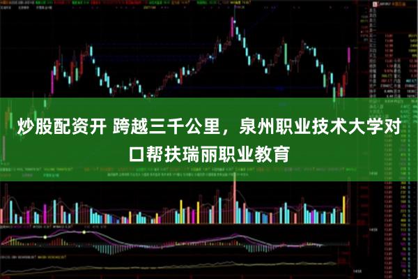 炒股配资开 跨越三千公里，泉州职业技术大学对口帮扶瑞丽职业教育