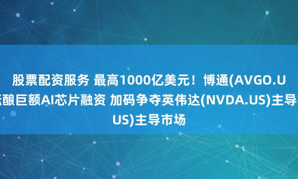 股票配资服务 最高1000亿美元！博通(AVGO.US)酝酿巨额AI芯片融资 加码争夺英伟达(NVDA.US)主导市场