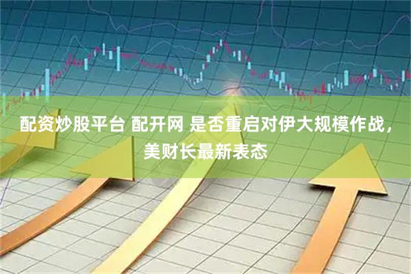 配资炒股平台 配开网 是否重启对伊大规模作战，美财长最新表态