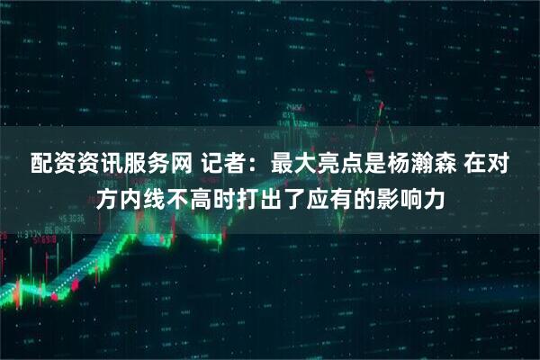 配资资讯服务网 记者：最大亮点是杨瀚森 在对方内线不高时打出了应有的影响力