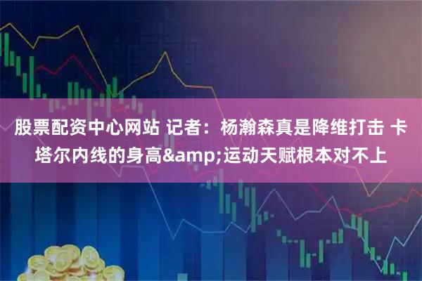 股票配资中心网站 记者：杨瀚森真是降维打击 卡塔尔内线的身高&运动天赋根本对不上