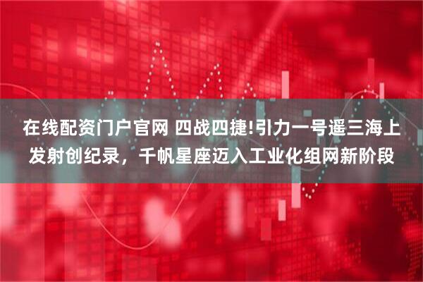 在线配资门户官网 四战四捷!引力一号遥三海上发射创纪录，千帆星座迈入工业化组网新阶段