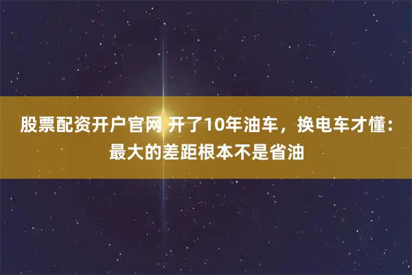 股票配资开户官网 开了10年油车，换电车才懂：最大的差距根本不是省油