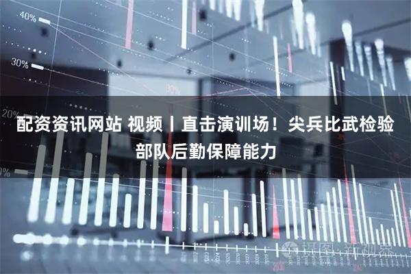 配资资讯网站 视频丨直击演训场！尖兵比武检验部队后勤保障能力